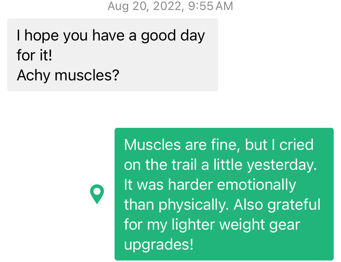 Screenshot of a Garmin inReach conversation with my mom on Aug 20, 2022 at 9:55am. Her message reads: "I hope you have a good day for it! Achy muscles?" And my response is: "Muscles are fine, but I cried on the trail a little yesterday. It was harder emotionally than physically. Also grateful for my lighter weight gear upgrades!"