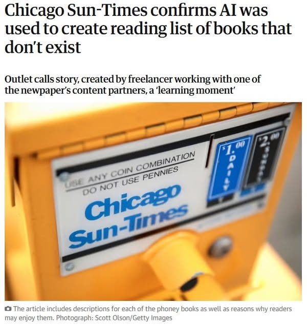 May be an image of text that says "Chicago Sun- Times confirms AI was used to create reading list ofbooks that don't exist Outlet calls story, created by freelancer working with one of the newpaper's content partners,a a learning moment' 00 USE ANY COIN DO NOT USE COMBINATION PENNIES Chicago Sun-Times Times Sun o The article includes descriptions for each of the phoney books as well as reasons why readers may enjoy them. Photograph: Scott Olson/Getty Images"