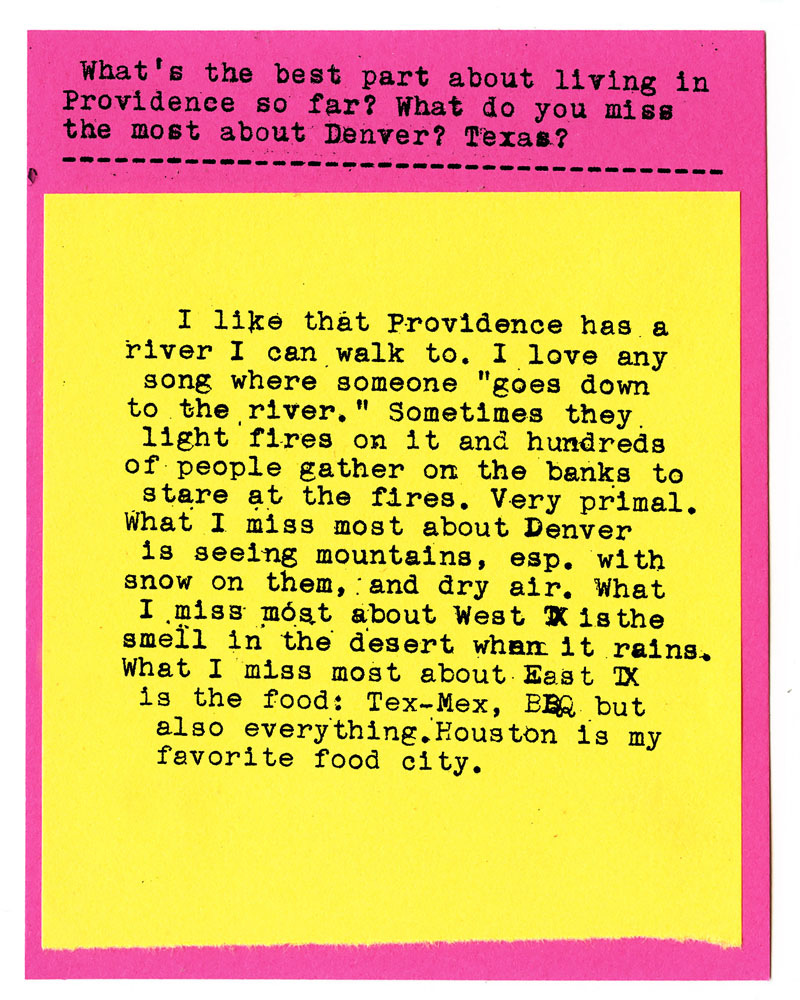 What's the best part about living in Providence so far? What do you miss the most about Denver? Texas?  I like that Providence has a river I can walk to. I love any song where someone "goes down to the river." Sometimes they light fires on it and hundreds of people gather on the banks to stare at the fires. Very primal. What I miss most about Denver is seeing mountains, esp. with snow on them, and dry air. What I miss most about West TX is the smell in the desert when it rains. What I miss most about East TX is the food: Tex-Mex, BBQ but also everything. Houston is my favorite food city.