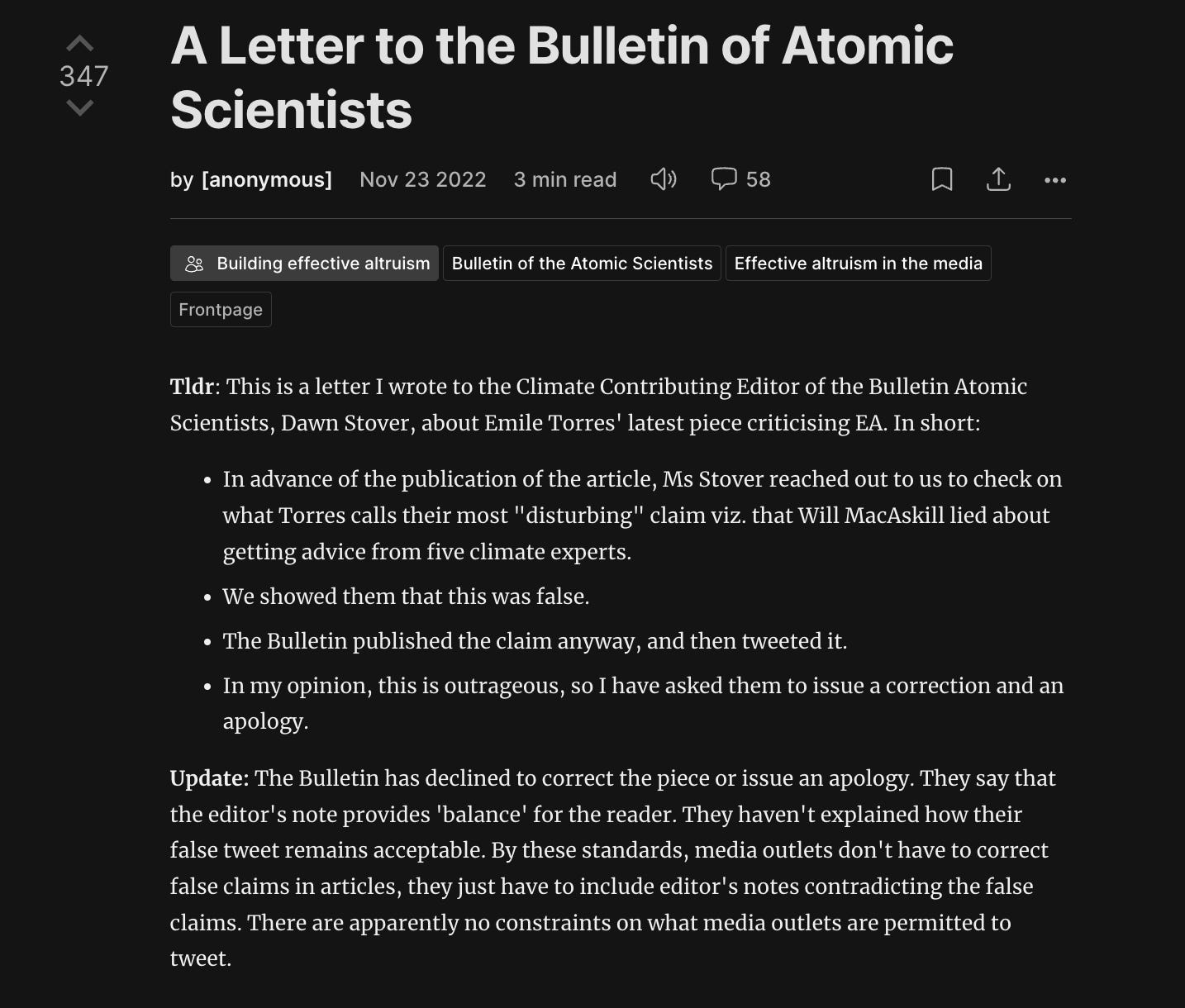 Tldr: This is a letter I wrote to the Climate Contributing Editor of the Bulletin Atomic Scientists, Dawn Stover, about Emile Torres' latest piece criticising EA. In short:   In advance of the publication of the article, Ms Stover reached out to us to check on what Torres calls their most "disturbing" claim viz. that Will MacAskill lied about getting advice from five climate experts.  We showed them that this was false. The Bulletin published the claim anyway, and then tweeted it.  In my opinion, this is outrageous, so I have asked them to issue a correction and an apology.  Update: The Bulletin has declined to correct the piece or issue an apology. They say that the editor's note provides 'balance' for the reader. They haven't explained how their false tweet remains acceptable. By these standards, media outlets don't have to correct false claims in articles, they just have to include editor's notes contradicting the false claims. There are apparently no constraints on what media outlets are permitted to tweet. 