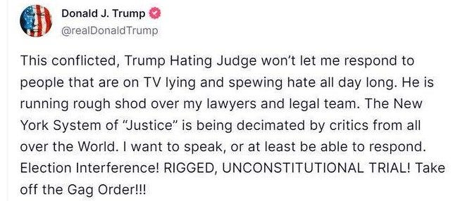May be an image of text that says 'Donald J. Trump @realDonaldTrump to This conflicted, Trump Hating Judge won't let me respono people that are on TV lying and spewing hate all day long. He is running rough shod over my lawyers and legal team. The New York System of "Justice" is being decimated by critics from all over the World. I want to speak, or at least be able to respond. Election Interference! RIGGED, UNCONSTITUTIONAL TRIAL! Take off the Gag Order!!!'
