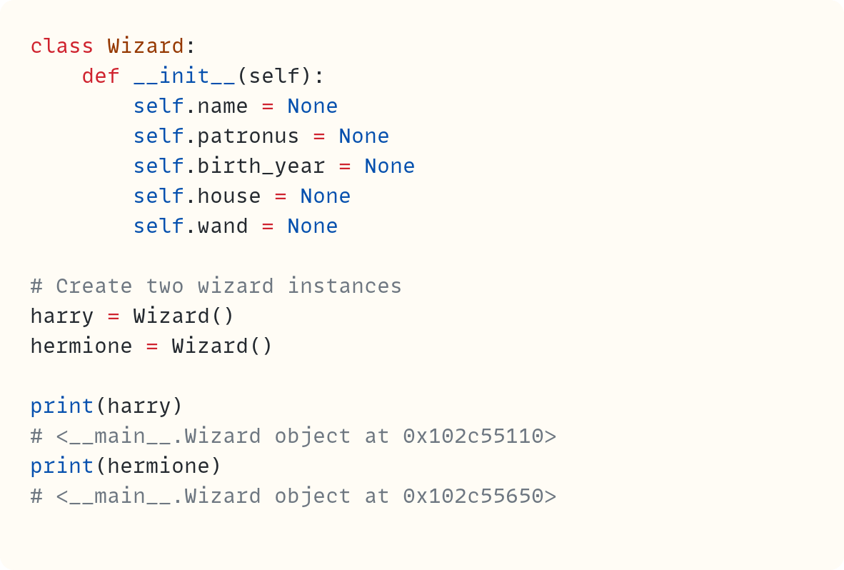 class Wizard:     def __init__(self):         self.name = None         self.patronus = None         self.birth_year = None         self.house = None         self.wand = None  # Create two wizard instances harry = Wizard() hermione = Wizard()  print(harry) # <__main__.Wizard object at 0x102c55110> print(hermione) # <__main__.Wizard object at 0x102c55650>