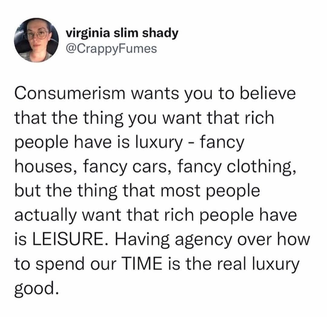 May be an image of 1 person and text that says 'virginia slim shady @CrappyFumes Consumerism wants you t believe that the thing you want that rich people have is luxury fancy houses, fancy cars, fancy clothing, but the thing that most people actually want that rich people have is LEISURE. Having agency over how to spend our TIME is the rea real luxury good.'