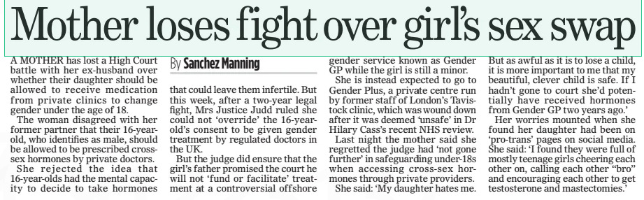 Mother loses fight over girl’s sex swap The Mail on Sunday12 May 2024By Sanchez Manning A MOTHER has lost a High Court battle with her ex-husband over whether their daughter should be allowed to receive medication from private clinics to change gender under the age of 18.  The woman disagreed with her former partner that their 16-yearold, who identifies as male, should be allowed to be prescribed crosssex hormones by private doctors.  She rejected the idea that 16-year-olds had the mental capacity to decide to take hormones that could leave them infertile. But this week, after a two-year legal fight, Mrs Justice Judd ruled she could not ‘override’ the 16-yearold’s consent to be given gender treatment by regulated doctors in the UK.  But the judge did ensure that the girl’s father promised the court he will not ‘fund or facilitate’ treatment at a controversial offshore gender service known as Gender GP while the girl is still a minor.  She is instead expected to go to Gender Plus, a private centre run by former staff of London’s Tavistock clinic, which was wound down after it was deemed ‘unsafe’ in Dr Hilary Cass’s recent NHS review.  Last night the mother said she regretted the judge had ‘not gone further’ in safeguarding under-18s when accessing cross-sex hormones through private providers.  She said: ‘My daughter hates me.  But as awful as it is to lose a child, it is more important to me that my beautiful, clever child is safe. If I hadn’t gone to court she’d potentially have received hormones from Gender GP two years ago.’  Her worries mounted when she found her daughter had been on ‘pro-trans’ pages on social media. She said: ‘I found they were full of mostly teenage girls cheering each other on, calling each other “bro” and encouraging each other to get testosterone and mastectomies.’  Article Name:Mother loses fight over girl’s sex swap Publication:The Mail on Sunday Author:By Sanchez Manning Start Page:20 End Page:20