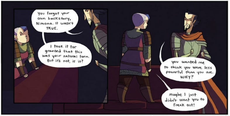 Two frames from a different scene later in the comic. Ballister is confronting Nimona, who's standing on the couch in front of him. Ballister says: "You forgot your own backstory, Nimona. It wasn't TRUE. I took it for granted that this was your natural form. But it's not, is it? You wanted me to think you were less powerful than you are. WHY?" Nimona retorts: "Maybe I just didn't want you to freak out!"
