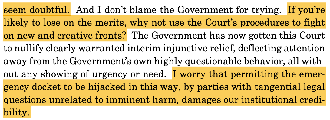 seem doubtful. And I don't blame the Government for trying. If you're likely to lose on the merits, why not use the Court's procedures to fight on new and creative fronts? The Government has now gotten this Court to nullify clearly warranted interim injunctive relief, deflecting attention away from the Government's own highly questionable behavior, all without any showing of urgency or need. I worry that permitting the emergency docket to be hijacked in this way, by parties with tangential legal questions unrelated to imminent harm, damages our institutional credi-bility.