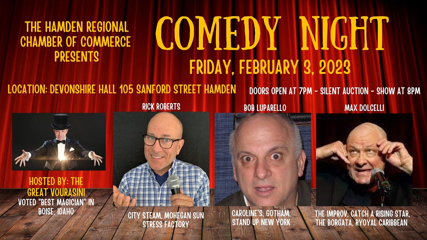May be an image of 4 people and text that says 'THE HAMDEN REGIONAL CHAMBER OF COMMERCE PRESENTS COMEDY NIGHT FRIDAY, FEBRUARY 3. 2023 LOCATION: DEVONSHIRE| HALL 105 SANFORD STREET HAMDEN RICK ROBERTS DOORS OPEN AT 7PM -SILENT AUCTION SHOW AT 8PM BOB LUPARELLO MAX DOLCELLI HOSTED BY: THE GREAT VOURASINI VOTED "BEST MAGICIAN" IN BOISE, IDAHO CITY STEAM, MOHEGAN SUN STRESS FACTORY CAROLINE'S. GOTHAM STAND UP NEW YORK THE IMPROV, CATCH RISING STAR, THE BORGATA, RYOYAL CARIBBEAN'