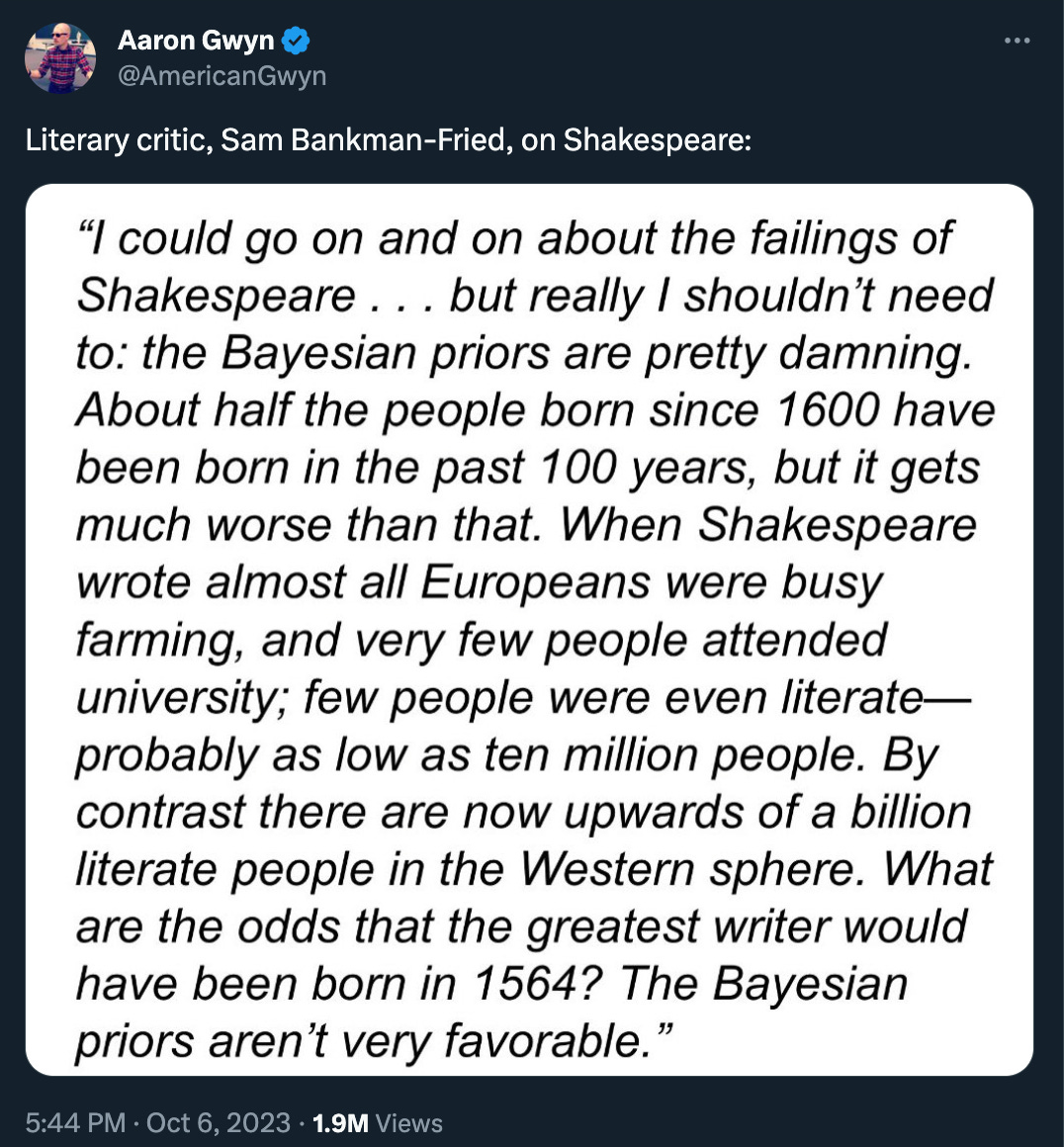 Aaron Gwyn tweeted a screenshot from Michael Lewis’ SBF book, with the introduction: “Literary critic, Sam Bankman-Fried, on Shakespeare:” and a screenshot of the text: “I could go on and on about the failings of Shakespeare . . . but really I shouldn't need to: the Bayesian priors are pretty damning. About half the people born since 1600 have been born in the past 100 years, but it gets much worse than that. When Shakespeare wrote almost all Europeans were busy farming, and very few people attended university; few people were even literate-probably as low as ten million people. By contrast there are now upwards of a billion literate people in the Western sphere. What are the odds that the greatest writer would have been born in 1564? The Bayesian priors aren't very favorable.”