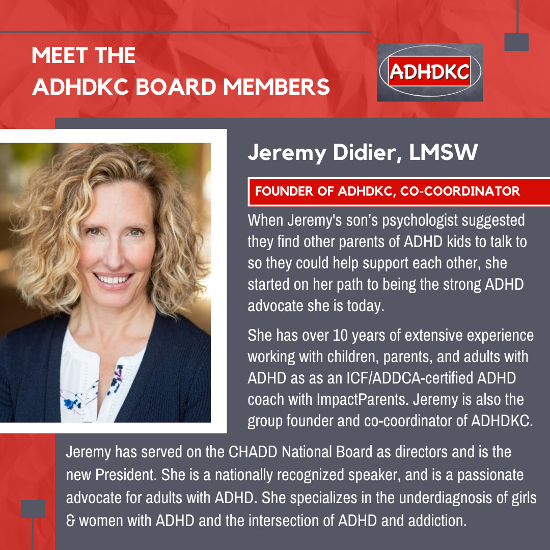 On a red background, there’s a head and shoulders picture of a blonde woman. At the top in white: Meet the ADHD KC Board Members, followed by the ADHD KC logo. There’s a grey box with a subtitle: Jeremy Didier, LMSW. A red box highlights her title: Founder of ADHD K C, co-coordinator. Text below reads when Jeremy's son’s psychologist suggested they find other parents of ADHD kids to talk to so they could help support each other, she started on her path to being the strong ADHD advocate she is today. She has over 10 years of extensive experience working with children, parents, and adults with ADHD as an I C F /A D D C A -certified ADHD coach with Impact Parents. Jeremy is also the group founder and co-coordinator of A D H D K C. Jeremy has served on the CHADD National Board as directors and is the new President. She is a nationally recognized speaker, and is a passionate advocate for adults with ADHD. She specializes in the underdiagnosis of girls & women with ADHD and the intersection of ADHD and addiction.