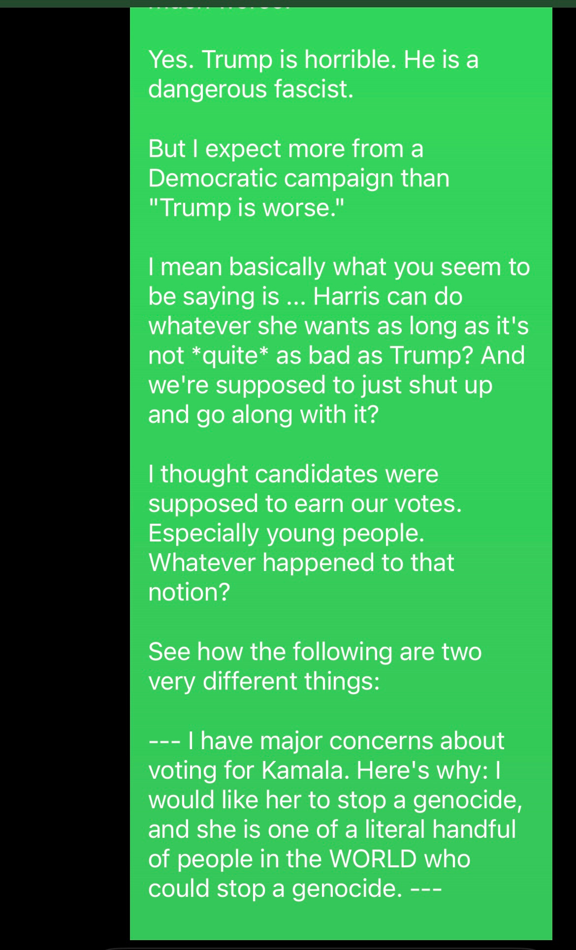 screenshot of texts: ME AS SAM [CONTINUED]: Yes. Trump is horrible. He is a dangerous fascist.  But I expect more from a Democratic campaign than "Trump is worse."  I mean basically what you seem to be saying is ... Harris can do whatever she wants as long as it's not *quite* as bad as Trump? And we're supposed to just shut up and go along with it?  I thought candidates were supposed to earn our votes.  Especially young people.  Whatever happened to that notion?  See how the following are two very different things:  --- I have major concerns about voting for Kamala. Here's why: | would like her to stop a genocide, and she is one of a literal handful of people in the WORLD who could stop a genocide. ---