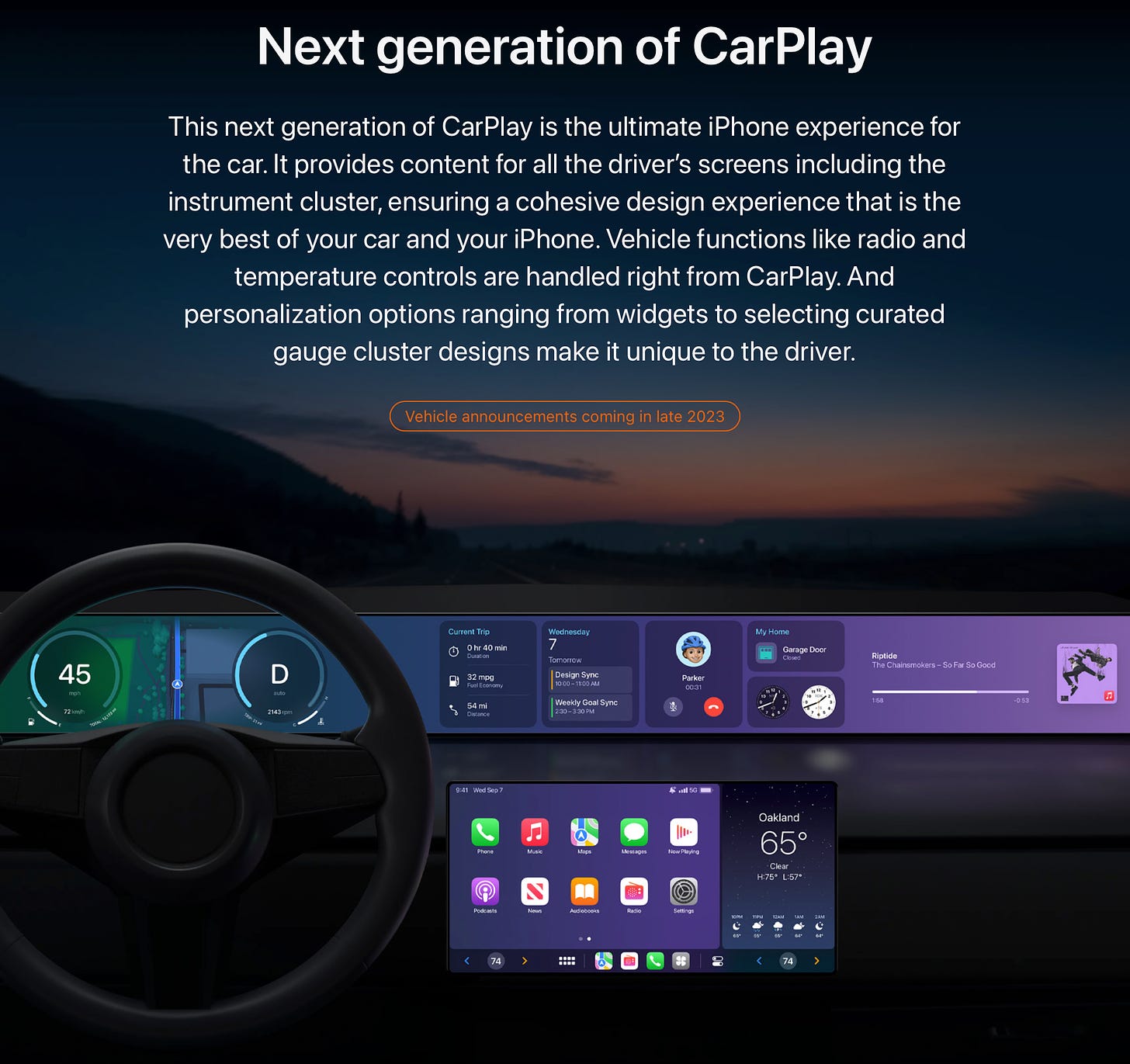 This next generation of CarPlay is the ultimate iPhone experience for the car. It provides content for all the driver’s screens including the instrument cluster, ensuring a cohesive design experience that is the very best of your car and your iPhone. Vehicle functions like radio and temperature controls are handled right from CarPlay. And personalization options ranging from widgets to selecting curated gauge cluster designs make it unique to the driver. 