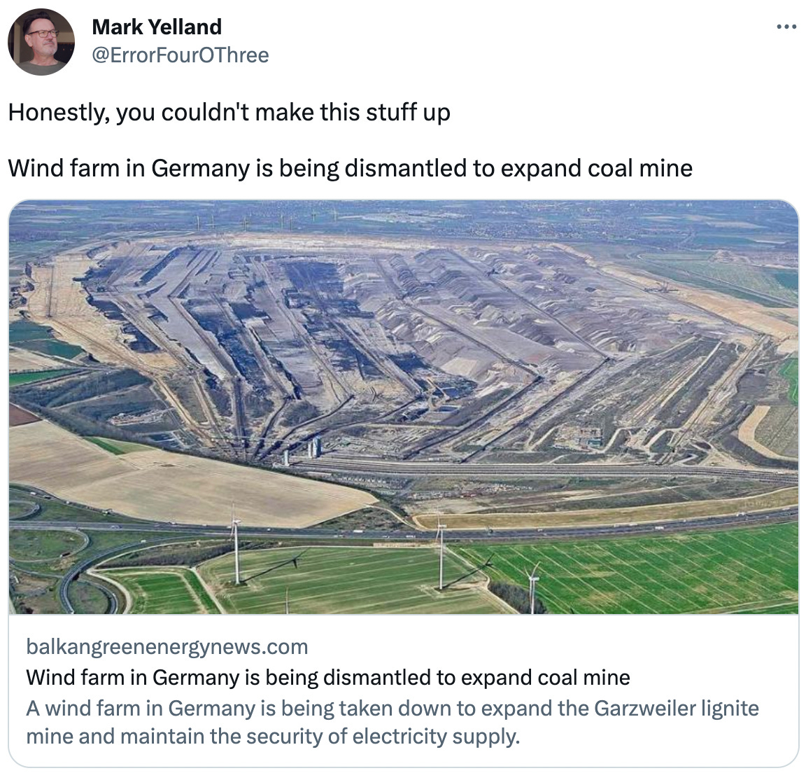  Mark Yelland @ErrorFourOThree Honestly, you couldn't make this stuff up  Wind farm in Germany is being dismantled to expand coal mine balkangreenenergynews.com Wind farm in Germany is being dismantled to expand coal mine A wind farm in Germany is being taken down to expand the Garzweiler lignite mine and maintain the security of electricity supply.