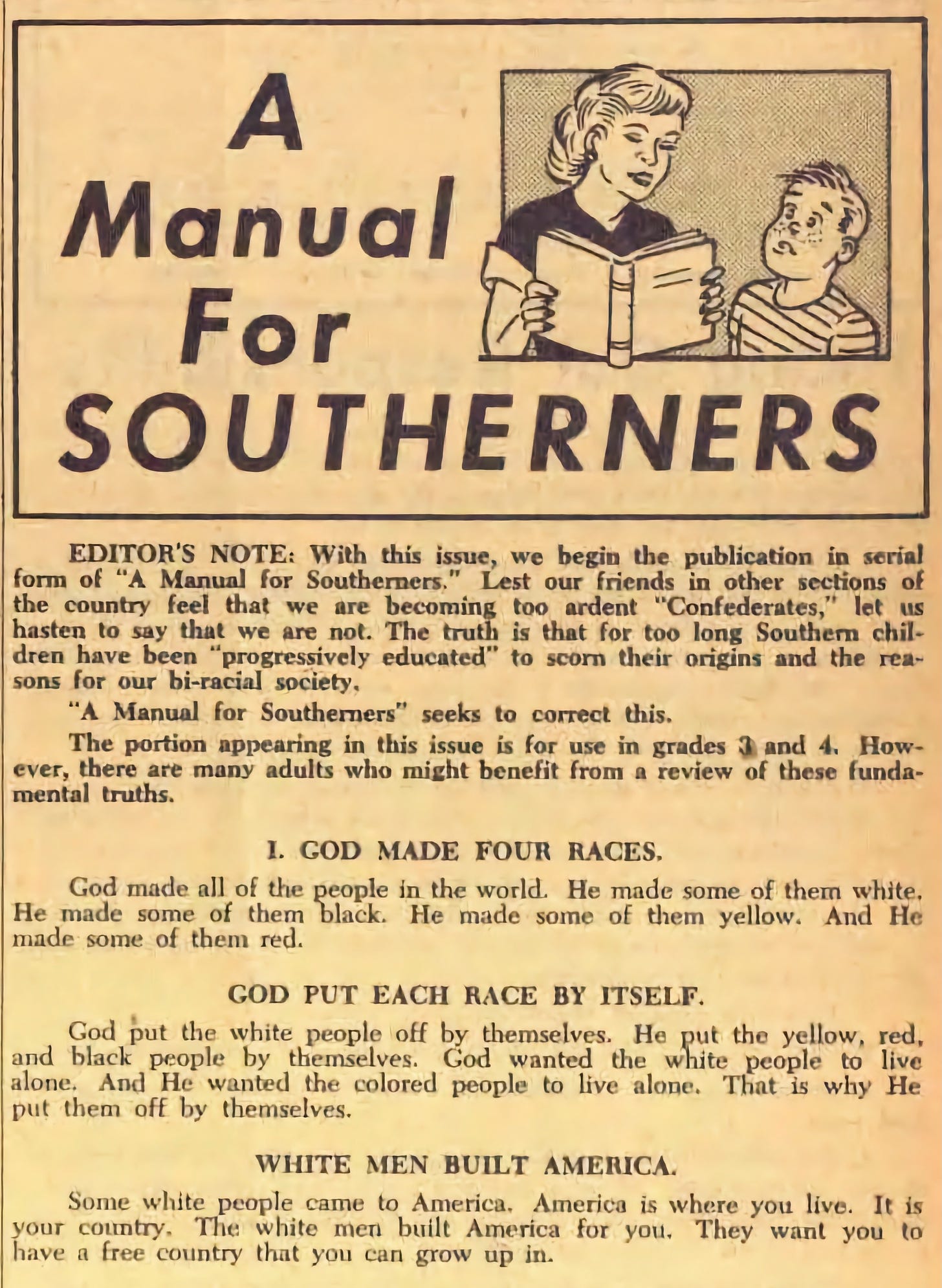 Rules for Southerners: GOD MADE FOUR RACES God made all of the people in the world. He made some of them white. He made some of them black. He made some of them yellow. And He made some of them red. GOD PUT EACH RACE BY ITSELF God put the white people off by themselves. He put the yellow, red, and black people by themselves. God wanted the white people to live alone. And He wanted the colored people to live alone. That is why He put them off by themselves. WHITE MEN BUILT AMERICA Some white people came to America. America is where you live. It is your country. The white men built America for you. They want you to have a free country that you can grow up in.