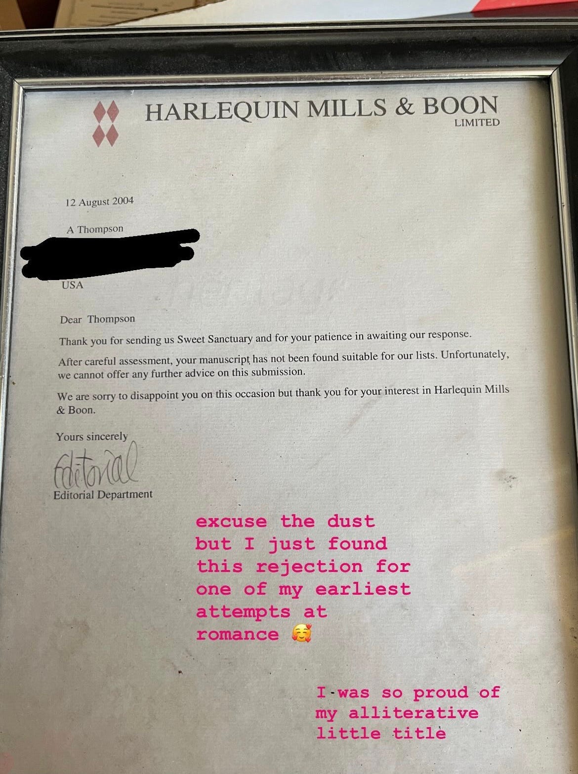 Photo of a framed rejection letter from Harlequin Mills & Boon made out to me that says basically thank you for sending us Sweet Sanctuary but we're not going to be taking it on right now. I then put a caption over it for my IG stories that says "excuse the dust but I just found this rejection for one of my earliest attempts at romance -- I was so proud of my alliterative little title" Photo of a framed rejection letter from Harlequin Mills & Boon made out to me that says basically thank you for sending us Sweet Sanctuary but we're not going to be taking it on right now. I then put a caption over it for my IG stories that says "excuse the dust but I just found this rejection for one of my earliest attempts at romance -- I was so proud of my alliterative little title"