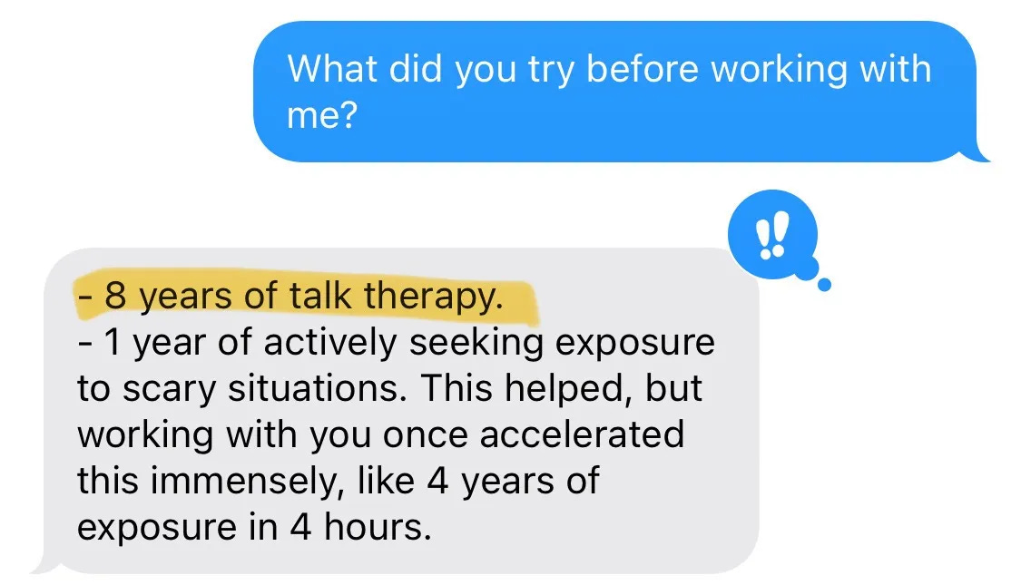 - 8 years of talk therapy. - 1 year of actively seeking exposure to scary situations. This helped, but working with you once accelerated this immensely, like 4 years of exposure in 4 hours.