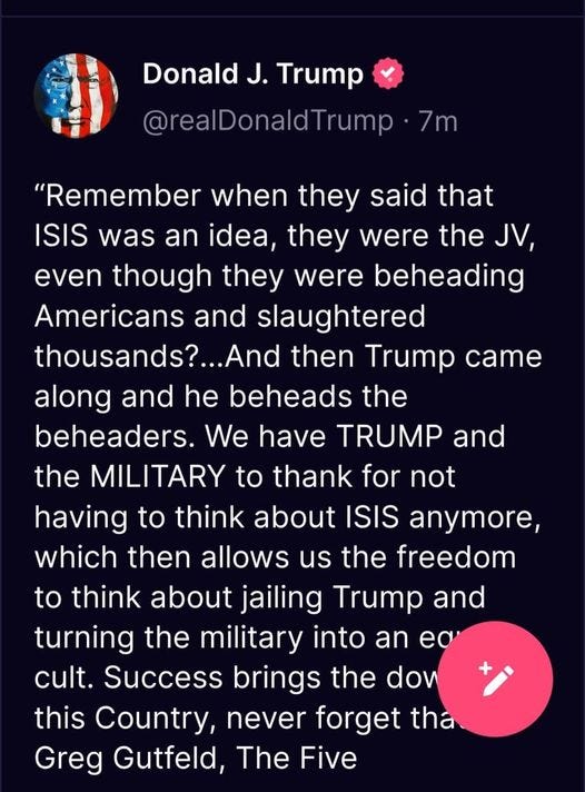 May be an image of text that says 'Donald J. Trump @realDonaldTrump 7m "Remember when they said that ISIS was an idea, they were the JV, even though they were beheading Americans and slaughtered thousands?...And then Trump came along and he beheads the beheaders. We have TRUMP and and the MILITARY to thank for not having to think about ISIS anymore, which then allows us the freedom to think about jailing Trump and turning the military into an ea cult. Success brings the dow this Country, never forget tha Greg Gutfeld, The Five'