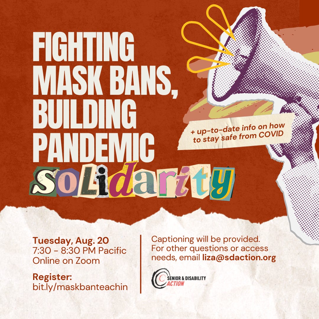 Graphic with ripped pieces of paper and a bullhorn on top of a red-orange background. Text reads, Fighting Mask Bans, Building Pandemic Solidarity. + Up-to-date info on how to stay safe from COVID. Tuesday August 20, 7:30 PM Pacific, Online on Zoom. Register: bit.ly/maskbanteachin. Captioning will be provided. For other questions or access needs, email liza@sdaction.org.