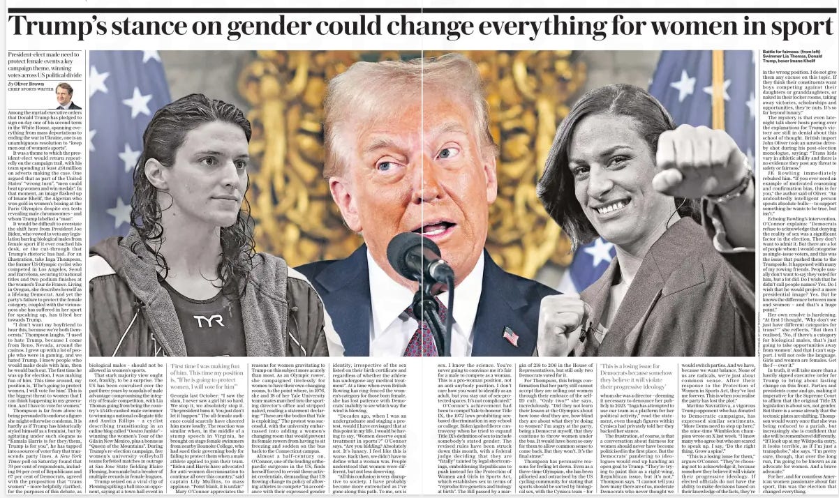 Trump’s stance on gender could ch Ange everything for women in sport President-elect made need to protect female events a key campaign theme, winning votes across US political divide The Daily Telegraph20 Jan 2025By Oliver Brown CHIEF SPORTS WRITER  Among the myriad executive orders that Donald Trump has pledged to sign on day one of his second term in the White House, spanning everything from mass deportations to ending the war in Ukraine, one is an unambiguous resolution to “keep men out of women’s sports”.  It was a theme to which the president-elect would return repeatedly on the campaign trail, with his team spending at least £91million on adverts making the case. One argued that as part of the United States’ “wrong turn”, “men could beat up women and win medals”. In that moment, an image flashed up of Imane Khelif, the Algerian who won gold in women’s boxing at the Paris Olympics despite sex tests revealing male chromosomes – and whom Trump labelled a “man”.  It would be difficult to overstate the shift here from President Joe Biden, who vowed to veto any legislation barring biological males from female sport if it ever reached his desk, or the cut-through that Trump’s rhetoric has had. For an illustration, take Inga Thompson, the former US Olympic cyclist who competed in Los Angeles, Seoul and Barcelona, securing 10 national titles and two podium finishes at the women’s Tour de France. Living in Oregon, she describes herself as a lifelong Democrat. And yet the party’s failure to protect the female category, coupled with the viciousness she has suffered in her sport for speaking up, has tilted her towards Trump.  “I don’t want my boyfriend to hear this, because we’re both Democrats,” Thompson laughs. “I used to hate Trump, because I come from Reno, Nevada, around the casinos. I grew up with a lot of people who were in gaming, and we hated Trump. I knew people who would make deals with him, then he would back out. The first time he was up for election, I was making fun of him. This time around, my position is, ‘If he’s going to protect women, I will vote for him’. This is the biggest threat to women that I can think happening in my generation. And I have to vote for women.”  Thompson is far from alone in being persuaded to endorse a figure she might otherwise condemn. It is hardly as if Trump has historically styled himself as a feminist, but by agitating under such slogans as “Kamala Harris is for they/them, Trump is for you”, he has tapped into a source of voter fury that transcends party lines. A New York Times poll on Saturday found that 79 per cent of respondents, including 94 per cent of Republicans and 67 per cent of Democrats, agreed with the proposition that “trans women” – more helpfully clarified, for the purposes of this debate, as biological males – should not be allowed in women’s sports.  That stark majority view ought not, frankly, to be a surprise. The US has been convulsed over the past three years by scandals of male advantage compromising the integrity of female competition, with Lia Thomas going from being the country’s 554th-ranked male swimmer to winning a national collegiate title and Austin Killips – a cyclist describing transitioning in an online blog called “Oestro Junkie” – winning the women’s Tour of the Gila in New Mexico, plus a bonus as “Queen of the Mountains”. During Trump’s re-election campaign, five women’s university volleyball teams forfeited matches in outrage at San Jose State fielding Blaire Fleming, born male but a breaker of multiple records in female leagues.  Trump seized on a viral clip of Fleming spiking a ball into an opponent, saying at a town hall event in  ‘First time I was making fun of him. This time my position is, “If he is going to protect women, I will vote for him”’  Georgia last October: “I saw the slam, I never saw a girl hit so hard. We stop it, we absolutely stop it. The president bans it. You just don’t let it happen.” The all-female audience could scarcely have cheered him more loudly. The reaction was similar when, in the middle of a stump speech in Virginia, he brought on stage female swimmers from nearby Roanoke College, who had sued their governing body for failing to protect them when a male athlete applied to join their team. “Biden and Harris have advocated for anti-women discrimination to continue all over this country,” said captain Lily Mullins, to mass applause. “Point blank, it is unfair.”  Mary O’connor appreciates the reasons for women gravitating to Trump on this subject more acutely than most. As an Olympic rower, she campaigned tirelessly for women to have their own changing rooms, to the point where, in 1976, she and 18 of her Yale University team-mates marched into the sporting director’s office and stripped naked, reading a statement declaring: “These are the bodies that Yale is exploiting.” The protest was successful, with the university embarrassed into adding a women’s changing room that would prevent its female rowers from having to sit freezing and sodden on the bus back to the Connecticut campus.  Almost a half-century on, O’connor, one of the leading orthopaedic surgeons in the US, finds herself forced to revisit these activist credentials, demanding that US Rowing change its policy of allowing athletes to compete “in accordance with their expressed gender identity, irrespective of the sex listed on their birth certificate and regardless of whether the athlete has undergone any medical treatment”. At a time when even British Rowing has ring-fenced the women’s category for those born female, she has lost patience with Democrats’ inability to see which way the wind is blowing.  “Decades ago, when I was an undergraduate and staging a protest, would I have envisaged that at this point in my life, I would be having to say, ‘Women deserve equal treatment in sports’?” O’connor says. “Are you kidding? Absolutely not. It’s lunacy. I feel like this is worse. Back then, we didn’t have to define what a woman was. People understood that women were different, but not less deserving.  “All this confusion is very disruptive to society. I have probably become more entrenched as I’ve gone along this path. To me, sex is  sex. I know the science. You’re never going to convince me it’s fair for a male to compete as a woman. This is a pro-woman position, not an anti-anybody position. I don’t care how you want to identify as an adult, but you stay out of sex-protected spaces. It’s not complicated.”  O’connor’s achievement had been to compel Yale to honour Title IX, the 1972 laws prohibiting sexbased discrimination in any school or college. Biden ignited fierce controversy when he tried to expand Title IX’S definition of sex to include somebody’s stated gender. The revised rules have been struck down this month, with a federal judge deciding that they are “fatally” tainted by legal shortcomings, emboldening Republicans to push instead for the Protection of Women and Girls in Sports Act, which establishes sex in terms of “reproductive genetics and biology at birth”. The Bill passed by a margin of 218 to 206 in the House of Representatives, but still only two Democrats voted for it.  For Thompson, this brings confirmation that her party still cannot accept they are selling out women through their embrace of the selfid cult. “Only two?” she says, incredulously. “Did they not learn their lesson at the Olympics about how tone-deaf they are, how blind they are about what they’re doing to women? I’m angry at the party, being a Democrat myself, that they continue to throw women under the bus. It would have been so easy for them to allow common sense to come back. But they won’t. It’s the final straw.”  Thompson has persuasive reasons for feeling let down. Even as a three-time Olympian, she has been pilloried and ostracised by the US cycling community for stating that sports should be sorted by biological sex, with the Cynisca team – for  ‘This is a losing issue for Democrats because somehow they believe it will violate their progressive ideology’  whom she was a director – deeming it necessary to denounce her publicly in 2023. “Inga has attempted to use our team as a platform for her political activity,” read the statement, even though figures within Cynisca had privately told her they backed her stance.  The frustration, of course, is that a conversation about fairness for women should never have become politicised in the first place. But the Democrats’ pandering to ideologues would end up handing an open goal to Trump. “They’re trying to paint this as a right-wing, Republican issue, but it’s not,” Thompson says. “I cannot tell you how many there are of us, moderate Democrats who never thought we would switch parties. And we have, because we want balance. None of us are radicals, we’re just about common sense. After their response to the Protection of Women in Sports Act, they’ve lost me forever. This is when you realise the party has lost the plot.”  Martina Navratilova, a vigorous Trump opponent who has donated to Democratic campaigns, has expressed similar sentiments. “More Dems need to step up here,” the nine-time Wimbledon champion wrote on X last week. “I know many who agree but who are scared to speak up. I say, ‘Do the right thing. Grow a spine’.”  “This is a losing issue for them,” argues O’connor. “They’re choosing not to acknowledge it, because somehow they believe it will violate their progressive ideology. If elected officials do not have the ability to make decisions based on their knowledge of the facts, they’re  in the wrong position. I do not give them any excuse on this topic. If they think their constituents want boys competing against their daughters or granddaughters, or naked in their locker rooms, taking away victories, scholarships and opportunities, they’re nuts. It’s so far beyond lunacy.”  The mystery is that even latenight talk show hosts poring over the explanations for Trump’s victory are still in denial about this school of thought. British import John Oliver took an unwise driveby shot during his post-election monologue, saying: “Trans kids vary in athletic ability and there is no evidence they post any threat to safety or fairness.”  JK Rowling immediately rebuked him. “If you ever need an example of motivated reasoning and confirmation bias, this is for you,” the author said of Oliver. “An undoubtedly intelligent person spouts absolute bulls--- to support something he wants to be true, but isn’t.”  Echoing Rowling’s intervention, O’connor explains: “Democrats refuse to acknowledge that denying the reality of sex was a significant factor in the election. They don’t want to admit it. But there are a lot of people whom I would categorise as single-issue voters, and this was the issue that pushed them to the Trump side. It happened with many of my rowing friends. People usually don’t want to say they voted for him, but a lot did. Do I wish that he didn’t call people names? Yes. Do I wish that he would project a more presidential image? Yes. But he knows the difference between men and women – and that’s a huge point.”  Her own resolve is hardening. “At first I thought, ‘Why don’t we just have different categories for trans?’” she reflects. “But then I realised, ‘No, if there’s a category for biological males, that’s just going to take opportunities away from women’. And that I can’t support. I will not cede the language. Girls and women are females. Get the f--- over it.”  In truth, it will take more than a hastily signed executive order for Trump to bring about lasting change on this front. Parties and presidents come and go, making it imperative for the Supreme Court to affirm that the original Title IX legislation is about sex, not gender. But there is a sense already that the tectonic plates are shifting. Thompson would worry once that she was being reduced to a pariah, but increasingly she is confident that she will be remembered differently. “If I look up at my Wikipedia entry, it looks terrible, as if I’m just a transphobe,” she says. “I’m pretty sure, though, that over the long run, I’m going to be known as an advocate for women. And a brave advocate.”  For her, and for countless American women passionate about fair sport, this was the election that changed everything.  Article Name:Trump’s stance on gender could ch Ange everything for women in sport Publication:The Daily Telegraph Author:By Oliver Brown CHIEF SPORTS WRITER Start Page:10 End Page:10