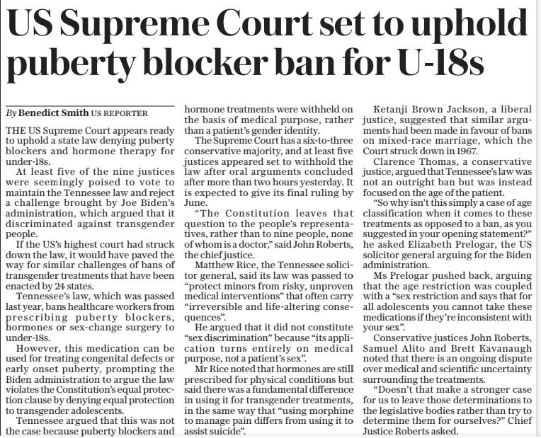 US Supreme Court set to uphold puberty blocker ban for U-18s The Daily Telegraph5 Dec 2024By Benedict Smith US Reporter THE US Supreme Court appears ready to uphold a state law denying puberty blockers and hormone therapy for under-18s.  At least five of the nine justices were seemingly poised to vote to maintain the Tennessee law and reject a challenge brought by Joe Biden’s administration, which argued that it discriminated against transgender people.  If the US’S highest court had struck down the law, it would have paved the way for similar challenges of bans of transgender treatments that have been enacted by 24 states.  Tennessee’s law, which was passed last year, bans healthcare workers from prescribing puberty blockers, hormones or sex-change surgery to under-18s.  However, this medication can be used for treating congenital defects or early onset puberty, prompting the Biden administration to argue the law violates the Constitution’s equal protection clause by denying equal protection to transgender adolescents.  Tennessee argued that this was not the case because puberty blockers and hormone treatments were withheld on the basis of medical purpose, rather than a patient’s gender identity.  The Supreme Court has a six-to-three conservative majority, and at least five justices appeared set to withhold the law after oral arguments concluded after more than two hours yesterday. It is expected to give its final ruling by June.  “The Constitution leaves that question to the people’s representatives, rather than to nine people, none of whom is a doctor,” said John Roberts, the chief justice.  Matthew Rice, the Tennessee solicitor general, said its law was passed to “protect minors from risky, unproven medical interventions” that often carry “irreversible and life-altering consequences”.  He argued that it did not constitute “sex discrimination” because “its application turns entirely on medical purpose, not a patient’s sex”.  Mr Rice noted that hormones are still prescribed for physical conditions but said there was a fundamental difference in using it for transgender treatments, in the same way that “using morphine to manage pain differs from using it to assist suicide”.  Ketanji Brown Jackson, a liberal justice, suggested that similar arguments had been made in favour of bans on mixed-race marriage, which the Court struck down in 1967.  Clarence Thomas, a conservative justice, argued that Tennessee’s law was not an outright ban but was instead focused on the age of the patient.  “So why isn’t this simply a case of age classification when it comes to these treatments as opposed to a ban, as you suggested in your opening statement?” he asked Elizabeth Prelogar, the US solicitor general arguing for the Biden administration.  Ms Prelogar pushed back, arguing that the age restriction was coupled with a “sex restriction and says that for all adolescents you cannot take these medications if they’re inconsistent with your sex”.  Conservative justices John Roberts, Samuel Alito and Brett Kavanaugh noted that there is an ongoing dispute over medical and scientific uncertainty surrounding the treatments.  “Doesn’t that make a stronger case for us to leave those determinations to the legislative bodies rather than try to determine them for ourselves?” Chief Justice Roberts asked.  Article Name:US Supreme Court set to uphold puberty blocker ban for U-18s Publication:The Daily Telegraph Author:By Benedict Smith US Reporter Start Page:15 End Page:15