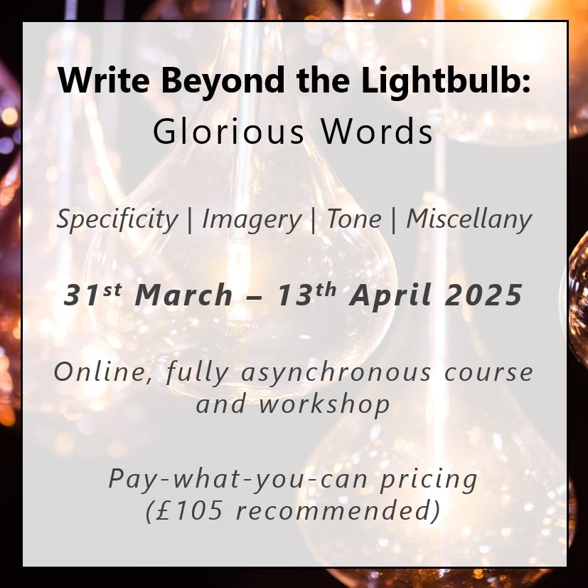 Write Beyond the Lightbulb: Glorious Words. Specificity | Imagery | Tone | Miscellany. 31st March – 13th April 2025. Online, fully asynchronous course and workshop. Pay-what-you-can pricing. £105 recommended.