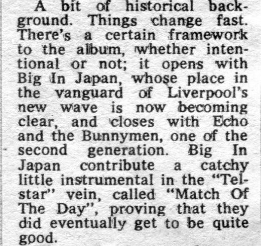 Clip from a review. The text reads: “A bit of historical background. Things change fast. There's a certain framework to the album, whether intentional or not; it opens with Big In Japan, whose place in the vanguard of Liverpool's new wave is now becoming clear, and closes with Echo and the Bunnymen, one of the second generation. Big In Japan contribute a catchy little instrumental in the "Telstar" vein, called "Match Of The Day", proving that they did eventually get to be quite good.”