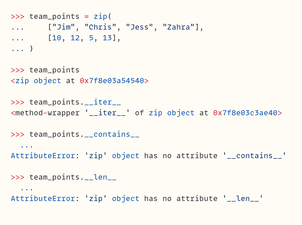 >>> team_points = zip( ...     ["Jim", "Chris", "Jess", "Zahra"], ...     [10, 12, 5, 13], ... )  >>> team_points <zip object at 0x7f8e03a54540>  >>> team_points.__iter__ <method-wrapper '__iter__' of zip object at 0x7f8e03c3ae40>  >>> team_points.__contains__   ... AttributeError: 'zip' object has no attribute '__contains__'  >>> team_points.__len__   ... AttributeError: 'zip' object has no attribute '__len__'