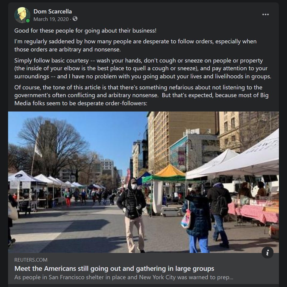 My Facebook post from Mar. 19, 2020, linking to a Reuters article, 'Meet the Americans still going out and gathering in large groups.'  I then added my own thoughts as follows:  Good for these people for going about their business!  I'm regularly saddened by how many people are desperate to follow orders, especially when those orders are arbitrary and nonsense.  Simply follow basic courtesy -- wash your hands, don't cough or sneeze on people or property (the inside of your elbow is the best place to quell a cough or sneeze), and pay attention to your surroundings -- and I have no problem with you going about your lives and livelihoods in groups.  Of course, the tone of this article is that there's something nefarious about not listening to the government's often conflicting and arbitrary nonsense.  But that's expected, because most of Big Media folks seem to be desperate order-followers.