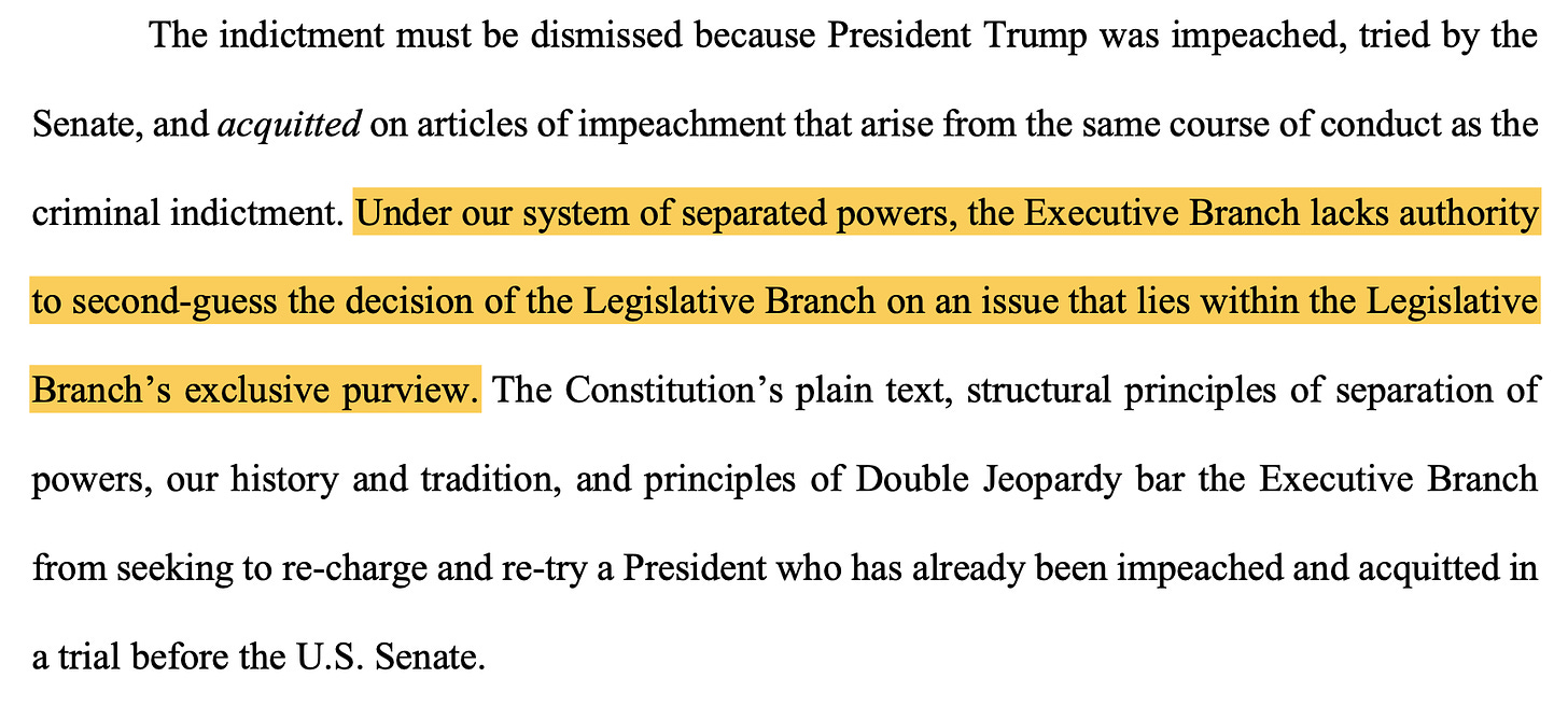 The indictment must be dismissed because President Trump was impeached, tried by the Senate, and acquitted on articles of impeachment that arise from the same course of conduct as the criminal indictment. Under our system of separated powers, the Executive Branch lacks authority to second-guess the decision of the Legislative Branch on an issue that lies within the Legislative Branch’s exclusive purview. The Constitution’s plain text, structural principles of separation of powers, our history and tradition, and principles of Double Jeopardy bar the Executive Branch from seeking to re-charge and re-try a President who has already been impeached and acquitted in a trial before the U.S. Senate.