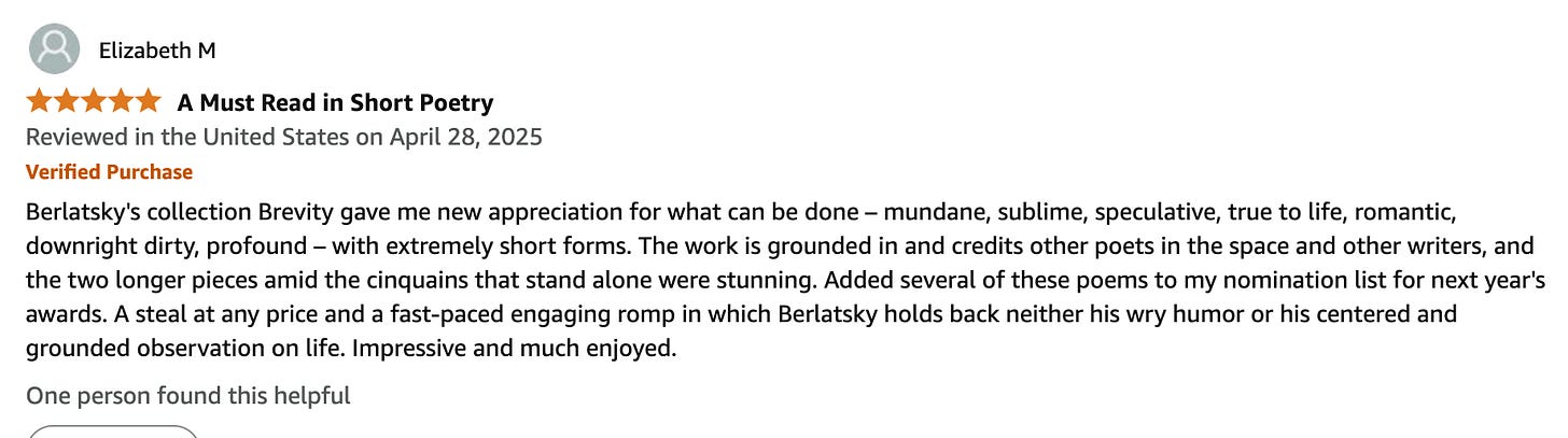 Elizabeth M 5.0 out of 5 stars A Must Read in Short Poetry Reviewed in the United States on April 28, 2025 Verified Purchase Berlatsky's collection Brevity gave me new appreciation for what can be done – mundane, sublime, speculative, true to life, romantic, downright dirty, profound – with extremely short forms. The work is grounded in and credits other poets in the space and other writers, and the two longer pieces amid the cinquains that stand alone were stunning. Added several of these poems to my nomination list for next year's awards. A steal at any price and a fast-paced engaging romp in which Berlatsky holds back neither his wry humor or his centered and grounded observation on life. Impressive and much enjoyed.