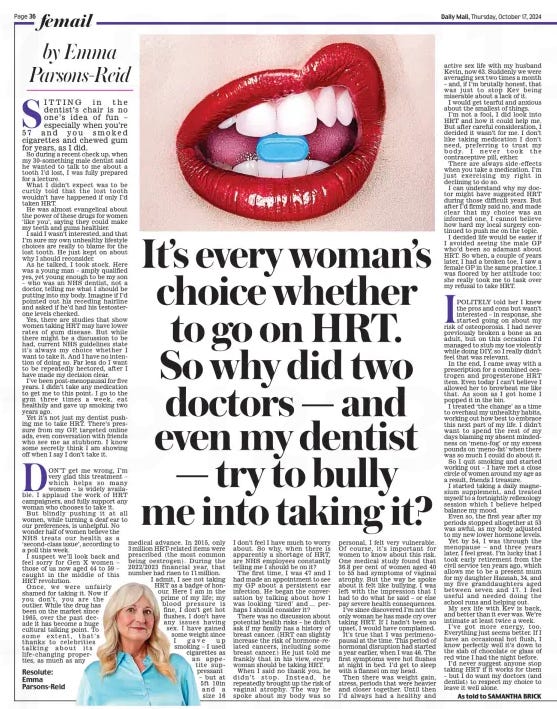 SITTING in the dentist’s chair is no one’s idea of fun – especially when you’re 57 and you smoked cigarettes and chewed gum for years, as I did.  So during a recent check up, when my 30-something male dentist said he wanted to talk to me about a tooth I’d lost, I was fully prepared for a lecture.  What I didn’t expect was to be curtly told that the lost tooth wouldn’t have happened if only I’d taken HRT.  He was almost evangelical about the power of these drugs for women ‘like you’, saying they could make my teeth and gums healthier.  I said I wasn’t interested, and that I’m sure my own unhealthy lifestyle choices are really to blame for the lost tooth. He just kept on about why I should reconsider.  As he talked, I took stock. Here was a young man – amply qualified yes, yet young enough to be my son – who was an NHS dentist, not a doctor, telling me what I should be putting into my body. Imagine if I’d pointed out his receding hairline and asked if he’d had his testosterone levels checked.  Yes, there are studies that show women taking HRT may have lower rates of gum disease. But while there might be a discussion to be had, current NHS guidelines state it’s always my choice whether I want to take it. And I have no intention of doing so. Far less do I want to be repeatedly hectored, after I have made my decision clear.  I’ve been post-menopausal for five years. I didn’t take any medication to get me to this point. I go to the gym three times a week, eat healthily and gave up smoking two years ago.  Yet it’s not just my dentist pushing me to take HRT. There’s pressure from my GP, targeted online ads, even conversation with friends who see me as stubborn. I know some secretly think I am showing off when I say I don’t take it.  DON’T get me wrong, I’m very glad this treatment – which helps so many women – is widely available. I applaud the work of HRT campaigners, and fully support any woman who chooses to take it.  But blindly pushing it at all women, while turning a deaf ear to our preferences, is unhelpful. No wonder half of women believe the NHS treats our health as a ‘second-class issue’, according to a poll this week.  I suspect we’ll look back and feel sorry for Gen X women – those of us now aged 44 to 59 – caught in the middle of this HRT revolution.  Once, we were unfairly shamed for taking it. Now if you don’t, you are the outlier. While the drug has been on the market since 1965, over the past decade it has become a huge cultural talking point. To some extent, that’s thanks to celebrities talking about its life-changing properties, as much as any medical advance. In 2015, only 3 million HRT-related items were prescribed (the most common being oestrogen). During the 2022/2023 financial year, that number had risen to 11 million. I admit, I see not taking HRT as a badge of honour. Here I am in the prime of my life; my blood pressure is fine, I don’t get hot flushes, I don’t have any issues having sex. I have gained some weight since I gave up smoking – I used cigarettes as an appetite suppressant – but at 5ft 10in and a size 16 I don’t feel I have much to worry about. So why, when there is apparently a shortage of HRT, are NHS employees constantly telling me I should be on it?  The first time, I was 47 and I had made an appointment to see my GP about a persistent ear infection. He began the conversation by talking about how I was looking ‘tired’ and … perhaps I should consider it?  There was no discussion about potential health risks – he didn’t ask if my family has a history of breast cancer. (HRT can slightly increase the risk of hormone-related cancers, including some breast cancer.) He just told me frankly that in his view, woman should be taking HRT.  When I said no thank you, he didn’t stop. Instead, he repeatedly brought up the risk of vaginal atrophy. The way he spoke about my body was so personal, I felt very vulnerable. Of course, it’s important for women to know about this risk. One medical study found that 36.8 per cent of women aged 40 to 55 had symptoms of vaginal atrophy. But the way he spoke about it felt like bullying. I was left with the impression that I had to do what he said – or else pay severe health consequences.  I’ve since discovered I’m not the only woman he has made cry over taking HRT. If I hadn’t been so upset, I would have complained.  It’s true that I was perimenopausal at the time. This period of hormonal disruption had started a year earlier, when I was 46. The first symptoms were hot flushes at night in bed. I’d get to sleep with a flannel on my head.  Then there was weight gain, stress, periods that were heavier and closer together. Until then I’d always had a healthy and active sex life with my husband Kevin, now 63. Suddenly we were averaging sex two times a month – and, if I’m brutally honest, that was just to stop Kev being miserable about a lack of it.  I would get tearful and anxious about the smallest of things.  I’m not a fool, I did look into HRT and how it could help me. But after careful consideration, I decided it wasn’t for me. I don’t like taking medication I don’t need, preferring to trust my body. I never took the contraceptive pill, either.  There are always side-effects when you take a medication. I’m just exercising my right in declining to do so.  I can understand why my doctor might have suggested HRT during those difficult years. But after I’d firmly said no, and made clear that my choice was an informed one, I cannot believe how hard my local surgery continued to push me on the topic.  I decided life would be easier if I avoided seeing the male GP who’d been so adamant about HRT. So when, a couple of years later, I had a broken toe, I saw a female GP in the same practice. I was floored by her attitude too: she really took me to task over my refusal to take HRT.  IPOLITELY told her I knew the pros and cons but wasn’t interested – in response, she started going on about my risk of osteoporosis. I had never previously broken a bone as an adult, but on this occasion I’d managed to stub my toe violently while doing DIY, so I really didn’t feel that was relevant.  In the end, I came away with a prescription for a combined oestrogen and progesterone HRT item. Even today I can’t believe I allowed her to browbeat me like that. As soon as I got home I popped it in the bin.  I treated ‘the change’ as a time to overhaul my unhealthy habits, working out how best to embrace this next part of my life. I didn’t want to spend the rest of my days blaming my absent mindedness on ‘meno-fog’ or my excess pounds on ‘meno-fat’ when there was so much I could do about it.  So I quit smoking and started working out – I have met a close circle of women around my age as a result, friends I treasure.  I started taking a daily magnesium supplement, and treated myself to a fortnightly reflexology session which I believe helped balance my mood.  Even so, the first year after my periods stopped altogether at 53 was awful, as my body adjusted to my new lower hormone levels.  Yet by 54, I was through the menopause – and three years later, I feel great. I’m lucky that I took early retirement from the civil service ten years ago, which allows me to be a present mum for my daughter Hannah, 34, and my five granddaughters aged between seven and 17. I feel useful and needed doing the school runs and helping out.  My sex life with Kev is back, and better than it ever was. We’re intimate at least twice a week.  I’ve got more energy, too. Everything just seems better. If I have an occasional hot flush, I know perfectly well it’s down to the slab of chocolate or glass of red wine I had the night before.  I’d never suggest anyone stop taking HRT if it works for them – but I do want my doctors (and dentist) to respect my choice to leave it well alone.