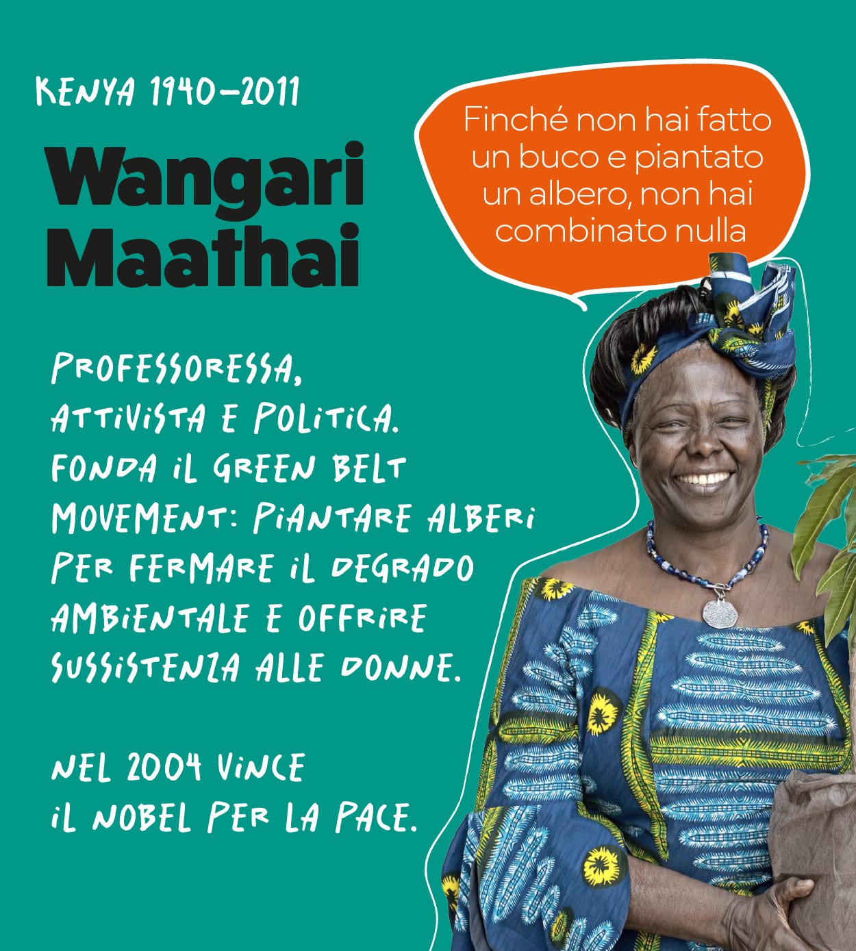 Wangari Maathai: professoressa,  attivista e politica. fonda il green belt  movement: piantare alberi per fermare il degrado ambientale e offrire  sussistenza alle donne.  nel 2004 vince il nobel per la pace.  