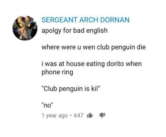 apolgy for bad english. where were u wen club penguin die. i was at house eating dorito when phone ring. "Club penguin is kil" "no"