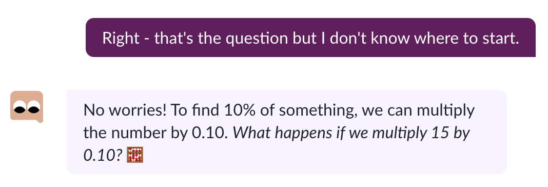 A chatbot interaction with Khanmigo. The student says: “Right - that’s the question but I don’t know where to start.” Khanmigo says: “No worries! To find 10% of something, we can multiply the number by .10. What happens if we multiply 15 by 0.10?”