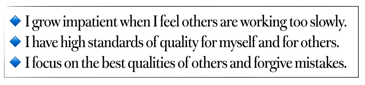 I grow impatient when I feel others are working too slow. I have high standards of quality for myself and for others. I focus on the best qualities of others and forgive mistakes.