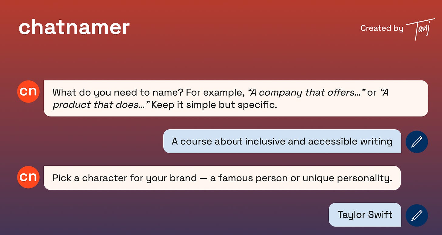 A  screenshot of my chat with Chatnamer. The bot asked, “What do you need to name? For example, ‘A company that offers…’ or ‘A product that does…’ Keep it simple but specific.” I replied, “A course about inclusive and accessible writing”, to which the bot said, “Pick a character for your brand - a famous person or unique personality.” I chose Taylor Swift.