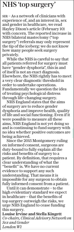 NHS ‘top surgery’ The Daily Telegraph12 Feb 2025 SIR – As a network of clinicians with experience of, and an interest in, sex and gender in healthcare, we read Hayley Dixon’s article (February 10) with concern. The reported increase in NHS bilateral mastectomy (“top surgery”) referrals may only represent the tip of the iceberg: we do not know how many people seek surgery privately.  While the NHS is careful to say that all patients referred for surgery must have “gender dysphoria”, this in and of itself is not an exact diagnosis. Elsewhere, the NHS rightly has to meet a very clear diagnostic threshold in order to undertake operations. Fundamentally we question the idea of treating psychological distress through life-changing surgery.  NHS England states that the aims of surgery are to reduce gender dysphoria and improve health, quality of life and social functioning. Even if it were possible to measure all these aims, NHS England is not yet doing so and is continuing to fund surgery with no idea whether positive outcomes are being achieved.  Since the 2015 Montgomery ruling on informed consent, surgeons are duty-bound to fully explain all the risks and benefits of surgery to a patient. By definition, that requires a clear understanding of what the “benefit” is. We have no current evidence to support any such understanding. That means it is impossible for any surgeon to obtain fully informed consent from a patient.  Until it can demonstrate – to the high evidentiary standard we expect in healthcare – that the benefits of top surgery outweigh the risks, we urge NHS England to cease funding this surgery.  Louise Irvine and Stella Kingett Co-chairs, Clinical Advisory Network on Sex and Gender  London W1  Article Name:NHS ‘top surgery’ Publication:The Daily Telegraph Start Page:15 End Page:15