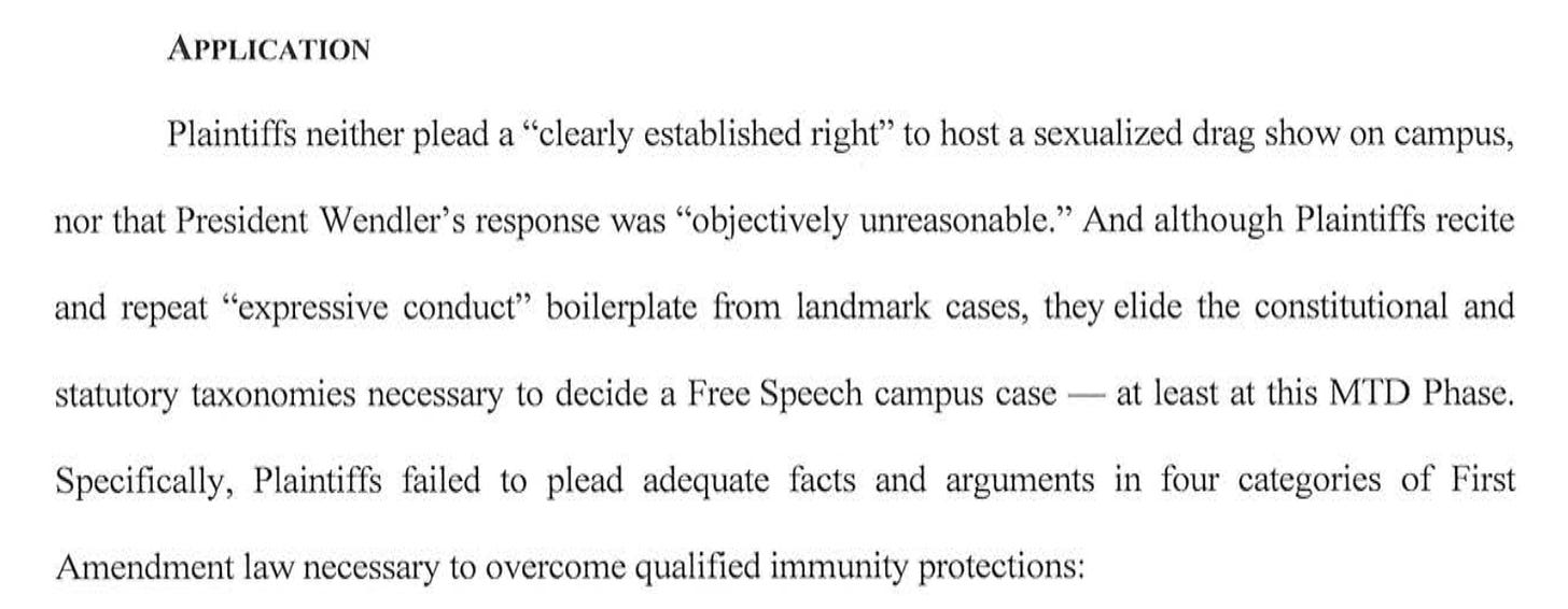 APPLICATION Plaintiffs neither plead a "clearly established right" to host a sexualized drag show on campus, nor that President Wendler's response was "objectively unreasonable." And although Plaintiffs recite and repeat "expressive conduct" boilerplate from landmark cases, they elide the constitutional and statutory taxonomies necessary to decide a Free Speech campus case - at least at this MTD Phase. Specifically, Plaintiffs failed to plead adequate facts and arguments in four categories of First Amendment law necessary to overcome qualified immunity protections: