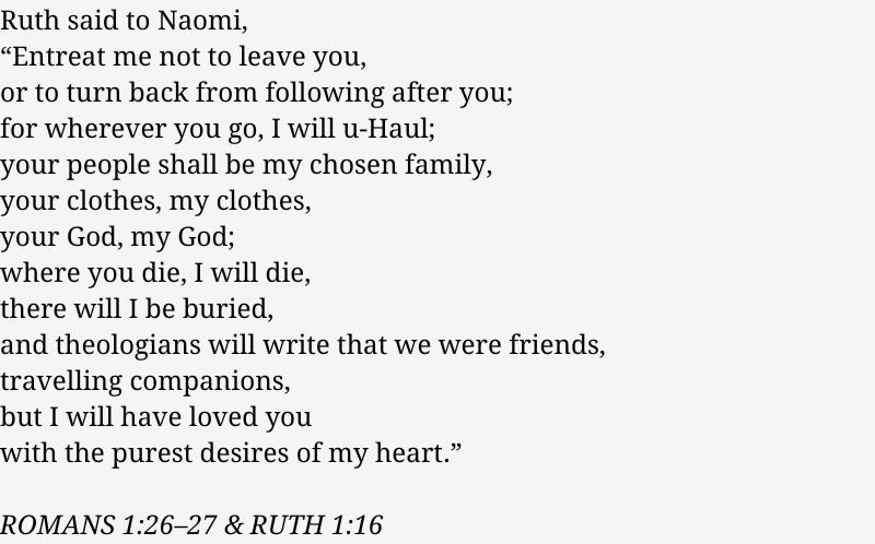  Ruth said to Naomi, “Entreat me not to leave you, or to turn back from following after you; for wherever you go, I will u-Haul; your people shall be my chosen family, your clothes, my clothes, your God, my God; where you die, I will die, there will I be buried, and theologians will write that we were friends, travelling companions, but I will have loved you  with the purest desires of my heart.”  ROMANS 1:26–27 & RUTH 1:16