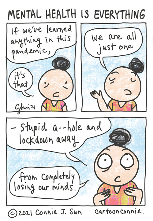 Mental Health Is Everything Three-panel comic containing a simple drawing of girl with a bun, observing that "If we've learned anything in this pandemic, it's that we are all just one...stupid a--hole and lockdown away from completely losing our minds." Mental health is everything. Sketchbook comic by Connie Sun, cartoonconnie