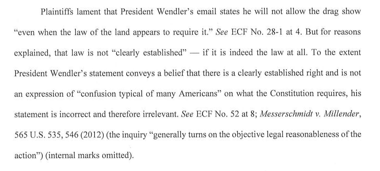 Plaintiffs lament that President Wendler's email states he will not allow the drag show "even when the law of the land appears to require it." See ECF No. 28-1 at 4. But for reasons explained, that law is not "clearly established" - if it is indeed the law at all. To the extent President Wendler's statement conveys a belief that there is a clearly established right and is not an expression of "confusion typical of many Americans" on what the Constitution requires, his statement is incorrect and therefore irrelevant. See ECF No. 52 at 8; Messerschmidt v. Millender, 565 U.S. 535, 546 (2012) (the inquiry "generally turns on the objective legal reasonableness of the action" (internal marks omitted).