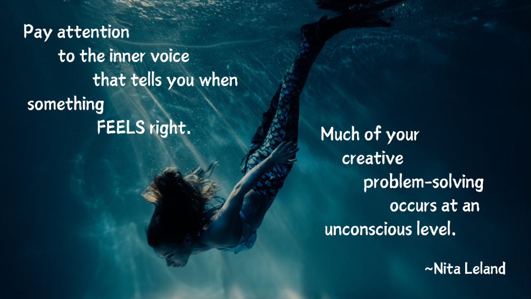 A mermaid swims deep, deep down. The water is dark and murky, but sunbeams pierce the surface. She follows them. Pay attention to the inner voice that tells you when something FEELS right. Much of your creative problem-solving occurs at an unconscious level. Nita Leland.