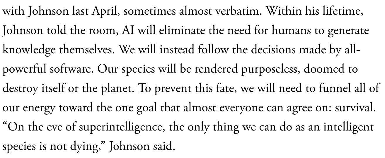 Within his lifetime, Johnson told the room, AI will eliminate the need for humans to generate knowledge themselves. We will instead follow the decisions made by all-powerful software. Our species will be rendered purposeless, doomed to destroy itself or the planet. To prevent this fate, we will need to funnel all of our energy toward the one goal that almost everyone can agree on: survival. “On the eve of superintelligence, the only thing we can do as an intelligent species is not dying,” Johnson said.