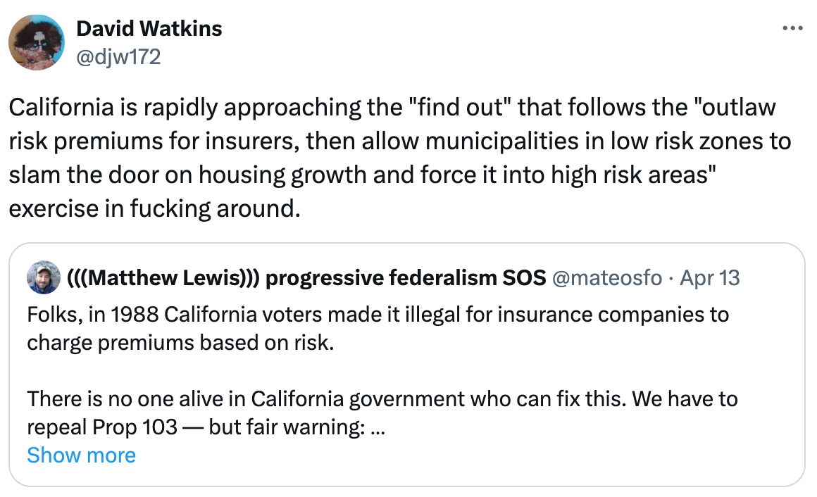  See new posts Conversation David Watkins @djw172 California is rapidly approaching the "find out" that follows the "outlaw risk premiums for insurers, then allow municipalities in low risk zones to slam the door on housing growth and force it into high risk areas" exercise in fucking around. Quote (((Matthew Lewis))) progressive federalism SOS @mateosfo · Apr 13 Folks, in 1988 California voters made it illegal for insurance companies to charge premiums based on risk.   There is no one alive in California government who can fix this. We have to repeal Prop 103 — but fair warning:   Sprawl housing is not going to come out on top. x.com/cynyurita/stat… Show more
