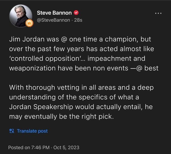 May be an image of 1 person and text that says 'Steve Bannon @SteveBannon 28s Jim Jordan was one time a champion, but over the past few years has acted almost like 'controlled opposition'... mpeachment and weaponization have been non events best With thorough vetting in all areas and a deep understanding of the p”c of what a Jordan Speakership would actually entail, he may eventually be the right pick. Translate post Posted on 7:46 PM Oct 5, 2023'