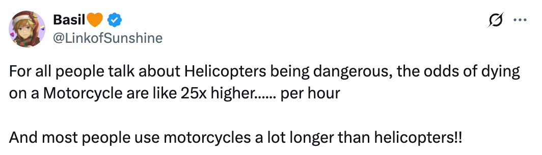   See new posts Conversation Basil🧡 @LinkofSunshine For all people talk about Helicopters being dangerous, the odds of dying on a Motorcycle are like 25x higher...... per hour  And most people use motorcycles a lot longer than helicopters!!