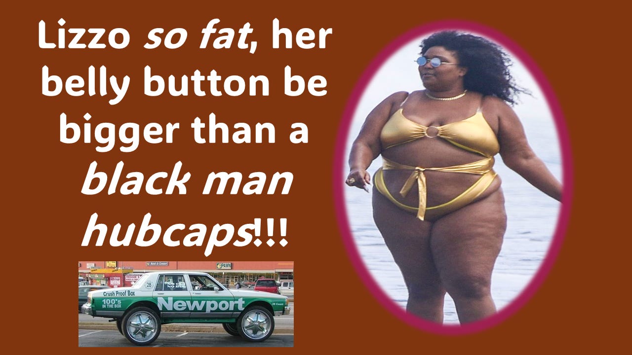 More Lizzo jokes … How fat is Lizzo? She so fat, her belly button be bigger than a black man hubcaps! Day-um! Now THAT is FAT!