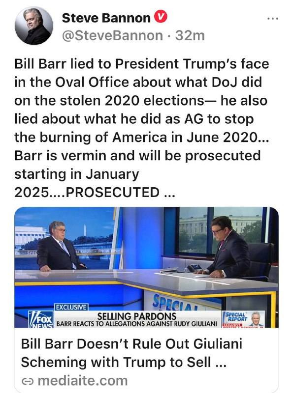 May be an image of 4 people, the Oval Office and text that says 'Steve Bannon @SteveBannon 32m Bill Barr lied to President Trump's face in the Oval Office about what DoJ did on the stolen 2020 elections- he also lied about what he did as AG to stop the burning of America in June 2020... Barr is vermin and will be prosecuted starting in January 2025....PROSECUTED... Σεις EXCLUSIVE SPECIA FOX NEWSI BARR REACTS το ALLEGATIONS AGAINST RUDY GIULIANI SELLING PARDONS REPORT Bill Barr Doesn't Rule Out Giuliani Scheming with Trump to Sell... ૯ mediaite.com'