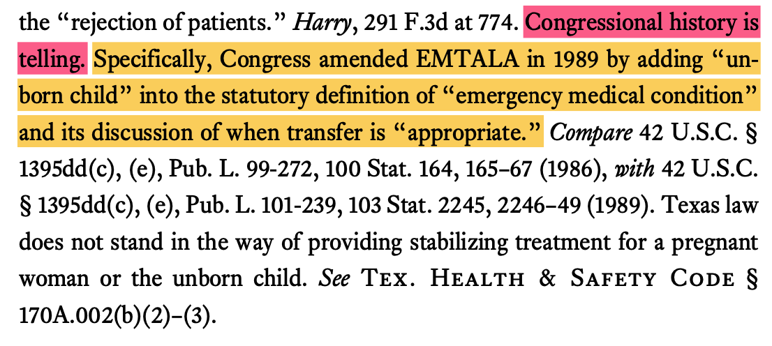 Congressional history is telling. Specifically, Congress amended EMTALA in 1989 by adding un- born child into the statutory definition of emergency medical condition and its discussion of when transfer is appropriate. Compare 42 U.S.C. § 1395dd(c), (e), Pub. L. 99-272, 100 Stat. 164, 16567 (1986), with 42 U.S.C. § 1395dd(c), (e), Pub. L. 101-239, 103 Stat. 2245, 224649 (1989). Texas law does not stand in the way of providing stabilizing treatment for a pregnant woman or the unborn child. See Tex. Health & Safety Code § 170A.002(b)(2)(3).