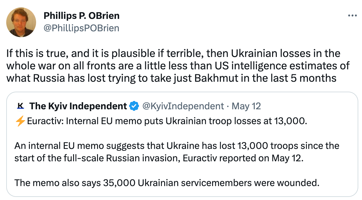  Phillips P. OBrien @PhillipsPOBrien If this is true, and it is plausible if terrible, then Ukrainian losses in the whole war on all fronts are a little less than US intelligence estimates of what Russia has lost trying to take just Bakhmut in the last 5 months Quote Tweet The Kyiv Independent @KyivIndependent · May 12 ⚡️Euractiv: Internal EU memo puts Ukrainian troop losses at 13,000.  An internal EU memo suggests that Ukraine has lost 13,000 troops since the start of the full-scale Russian invasion, Euractiv reported on May 12.  The memo also says 35,000 Ukrainian servicemembers were wounded.