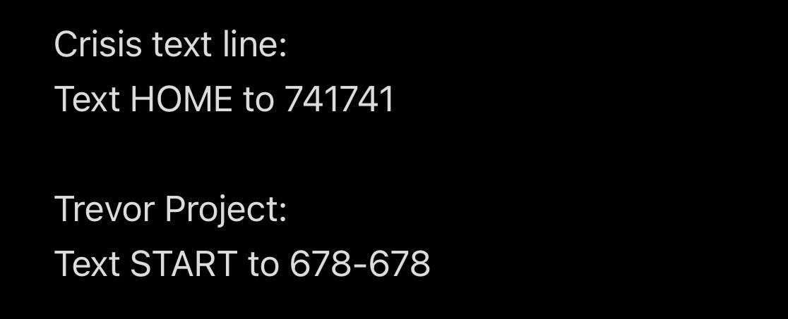 Crisis Text Line: Text HOME to 741741. Trevor Project: Text START to 678-678